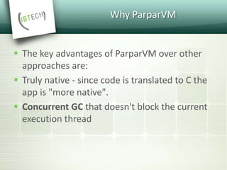 Why ParparVM
 The key advantages of ParparVM over other
approaches are:
 Truly native - since code is translated to C the
app is "more native".
 Concurrent GC that doesn't block the current
execution thread
 