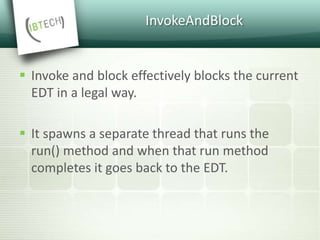 InvokeAndBlock
 Invoke and block effectively blocks the current
EDT in a legal way.
 It spawns a separate thread that runs the
run() method and when that run method
completes it goes back to the EDT.
 