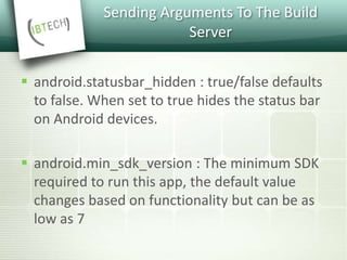 Sending Arguments To The Build
Server
 android.statusbar_hidden : true/false defaults
to false. When set to true hides the status bar
on Android devices.
 android.min_sdk_version : The minimum SDK
required to run this app, the default value
changes based on functionality but can be as
low as 7
 