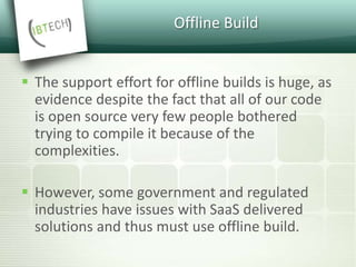 Offline Build
 The support effort for offline builds is huge, as
evidence despite the fact that all of our code
is open source very few people bothered
trying to compile it because of the
complexities.
 However, some government and regulated
industries have issues with SaaS delivered
solutions and thus must use offline build.
 