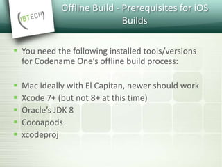 Offline Build - Prerequisites for iOS
Builds
 You need the following installed tools/versions
for Codename One’s offline build process:
 Mac ideally with El Capitan, newer should work
 Xcode 7+ (but not 8+ at this time)
 Oracle’s JDK 8
 Cocoapods
 xcodeproj
 