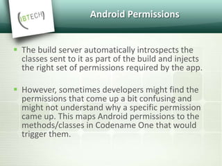 Android Permissions
 The build server automatically introspects the
classes sent to it as part of the build and injects
the right set of permissions required by the app.
 However, sometimes developers might find the
permissions that come up a bit confusing and
might not understand why a specific permission
came up. This maps Android permissions to the
methods/classes in Codename One that would
trigger them.
 