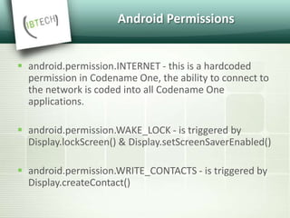 Android Permissions
 android.permission.INTERNET - this is a hardcoded
permission in Codename One, the ability to connect to
the network is coded into all Codename One
applications.
 android.permission.WAKE_LOCK - is triggered by
Display.lockScreen() & Display.setScreenSaverEnabled()
 android.permission.WRITE_CONTACTS - is triggered by
Display.createContact()
 