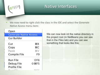 Native Interfaces
 We now need to right click the class in the IDE and select the Generate
Native Access menu item:
We can now look int the native directory in
the project root (in NetBeans you can see
that in the Files tab) and you can see
something that looks like this:
 