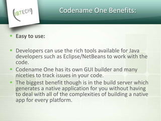 Codename One Benefits:
 Easy to use:
 Developers can use the rich tools available for Java
developers such as Eclipse/NetBeans to work with the
code.
 Codename One has its own GUI builder and many
niceties to track issues in your code.
 The biggest benefit though is in the build server which
generates a native application for you without having
to deal with all of the complexities of building a native
app for every platform.
 