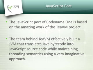 JavaScript Port
 The JavaScript port of Codename One is based
on the amazing work of the TeaVM project.
 The team behind TeaVM effectively built a
JVM that translates Java bytecode into
JavaScript source code while maintaining
threading semantics using a very imaginative
approach.
 