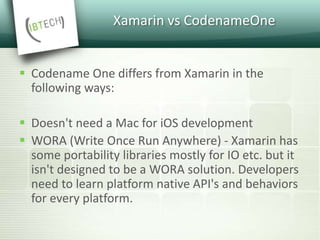 Xamarin vs CodenameOne
 Codename One differs from Xamarin in the
following ways:
 Doesn't need a Mac for iOS development
 WORA (Write Once Run Anywhere) - Xamarin has
some portability libraries mostly for IO etc. but it
isn't designed to be a WORA solution. Developers
need to learn platform native API's and behaviors
for every platform.
 