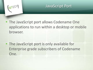 JavaScript Port
 The JavaScript port allows Codename One
applications to run within a desktop or mobile
browser.
 The JavaScript port is only available for
Enterprise grade subscribers of Codename
One.
 