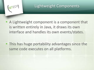 Lightweight Components
 A Lightweight component is a component that
is written entirely in Java, it draws its own
interface and handles its own events/states.
 This has huge portability advantages since the
same code executes on all platforms.
 