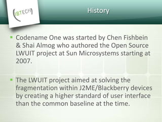 History
 Codename One was started by Chen Fishbein
& Shai Almog who authored the Open Source
LWUIT project at Sun Microsystems starting at
2007.
 The LWUIT project aimed at solving the
fragmentation within J2ME/Blackberry devices
by creating a higher standard of user interface
than the common baseline at the time.
 