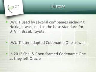 History
 LWUIT used by several companies including
Nokia, it was used as the base standard for
DTV in Brazil, Toyota.
 LWUIT later adapted Codename One as well.
 In 2012 Shai & Chen formed Codename One
as they left Oracle
 