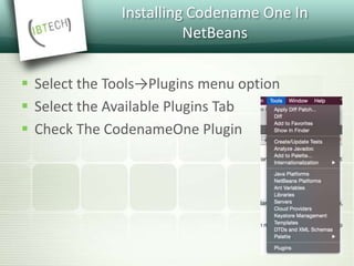 Installing Codename One In
NetBeans
 Select the Tools→Plugins menu option
 Select the Available Plugins Tab
 Check The CodenameOne Plugin
 