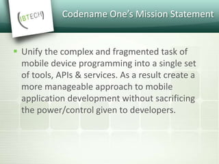 Codename One’s Mission Statement
 Unify the complex and fragmented task of
mobile device programming into a single set
of tools, APIs & services. As a result create a
more manageable approach to mobile
application development without sacrificing
the power/control given to developers.
 