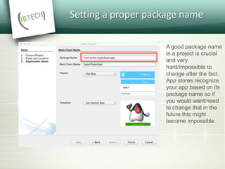 Setting a proper package name
A good package name
in a project is crucial
and very
hard/impossible to
change after the fact.
App stores recognize
your app based on its
package name so if
you would want/need
to change that in the
future this might
become impossible.
 