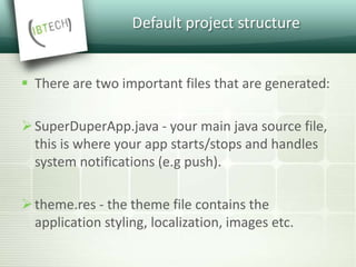 Default project structure
 There are two important files that are generated:
SuperDuperApp.java - your main java source file,
this is where your app starts/stops and handles
system notifications (e.g push).
theme.res - the theme file contains the
application styling, localization, images etc.
 