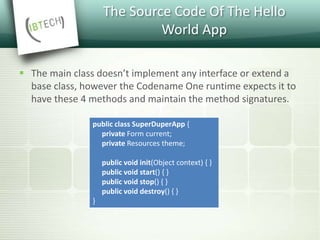 The Source Code Of The Hello
World App
 The main class doesn’t implement any interface or extend a
base class, however the Codename One runtime expects it to
have these 4 methods and maintain the method signatures.
public class SuperDuperApp {
private Form current;
private Resources theme;
public void init(Object context) { }
public void start() { }
public void stop() { }
public void destroy() { }
}
 