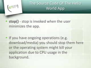 The Source Code Of The Hello
World App
 stop() - stop is invoked when the user
minimizes the app.
 If you have ongoing operations (e.g.
download/media) you should stop them here
or the operating system might kill your
application due to CPU usage in the
background.
 