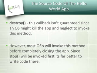 The Source Code Of The Hello
World App
 destroy() - this callback isn’t guaranteed since
an OS might kill the app and neglect to invoke
this method.
 However, most OS’s will invoke this method
before completely closing the app. Since
stop() will be invoked first its far better to
write code there.
 