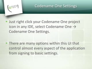 Codename One Settings
 Just right click your Codename One project
icon in any IDE, select Codename One →
Codename One Settings.
 There are many options within this UI that
control almost every aspect of the application
from signing to basic settings.
 