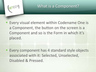 What is a Component?
 Every visual element within Codename One is
a Component, the button on the screen is a
Component and so is the Form in which it’s
placed.
 Every component has 4 standard style objects
associated with it: Selected, Unselected,
Disabled & Pressed.
 