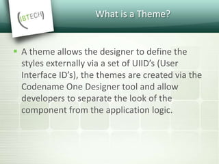 What is a Theme?
 A theme allows the designer to define the
styles externally via a set of UIID’s (User
Interface ID’s), the themes are created via the
Codename One Designer tool and allow
developers to separate the look of the
component from the application logic.
 