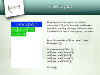 Flow Layout
Flow layout can be used to just let the
components “flow” horizontally and break a
line when reaching the edge of the container.
It is the default layout manager for containers.
Form hi = new Form("Flow Layout", new
FlowLayout());
hi.add(new Label("First")).
add(new Label("Second")).
add(new Label("Third")).
add(new Label("Fourth")).
add(new Label("Fifth"));
hi.show();
 