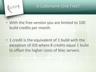 Is Codename One Free?
 With the free version you are limited to 100
build credits per month.
 1 credit is the equivalent of 1 build with the
exception of iOS where 8 credits equal 1 build
to offset the higher costs of Mac servers.
 