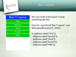 Box Layout
You can create a box layout Y using
something like this:
Form hi = new Form("Box Y Layout", new
BoxLayout(BoxLayout.Y_AXIS));
hi.add(new Label("First"))
. add(new Label("Second"))
. add(new Label("Third"))
. add(new Label("Fourth"))
. add(new Label("Fifth"));
 