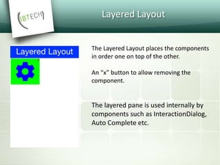 Layered Layout
The Layered Layout places the components
in order one on top of the other.
An “x” button to allow removing the
component.
The layered pane is used internally by
components such as InteractionDialog,
Auto Complete etc.
 