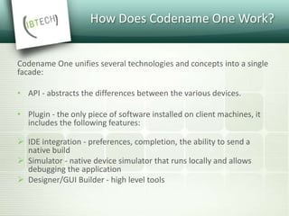 How Does Codename One Work?
Codename One unifies several technologies and concepts into a single
facade:
• API - abstracts the differences between the various devices.
• Plugin - the only piece of software installed on client machines, it
includes the following features:
 IDE integration - preferences, completion, the ability to send a
native build
 Simulator - native device simulator that runs locally and allows
debugging the application
 Designer/GUI Builder - high level tools
 
