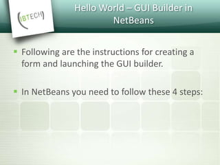 Hello World – GUI Builder in
NetBeans
 Following are the instructions for creating a
form and launching the GUI builder.
 In NetBeans you need to follow these 4 steps:
 