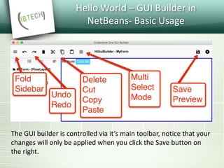 Hello World – GUI Builder in
NetBeans- Basic Usage
The GUI builder is controlled via it’s main toolbar, notice that your
changes will only be applied when you click the Save button on
the right.
 