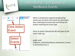 Hello World – GUI Builder in
NetBeans-Events
When a component supports broadcasting
events you can bind such events by selecting it,
then selecting the events tab and clicking the
button matching the event type.
Once an event is bound the IDE will open to the
event code e.g.:
public void
onButton_1ActionEvent(com.codename1.ui.even
ts.ActionEvent ev) { }
 