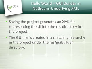 Hello World – GUI Builder in
NetBeans-Underlying XML
 Saving the project generates an XML file
representing the UI into the res directory in
the project.
 The GUI file is created in a matching hierarchy
in the project under the res/guibuilder
directory:
 