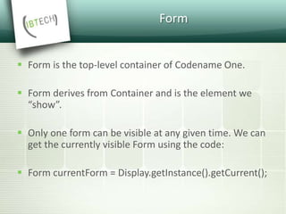 Form
 Form is the top-level container of Codename One.
 Form derives from Container and is the element we
“show”.
 Only one form can be visible at any given time. We can
get the currently visible Form using the code:
 Form currentForm = Display.getInstance().getCurrent();
 
