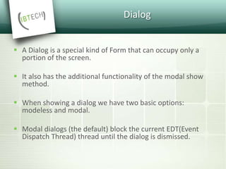 Dialog
 A Dialog is a special kind of Form that can occupy only a
portion of the screen.
 It also has the additional functionality of the modal show
method.
 When showing a dialog we have two basic options:
modeless and modal.
 Modal dialogs (the default) block the current EDT(Event
Dispatch Thread) thread until the dialog is dismissed.
 