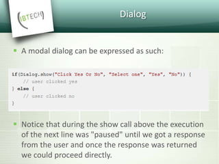 Dialog
 A modal dialog can be expressed as such:
 Notice that during the show call above the execution
of the next line was "paused" until we got a response
from the user and once the response was returned
we could proceed directly.
 
