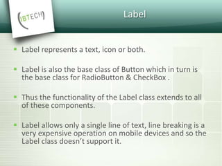 Label
 Label represents a text, icon or both.
 Label is also the base class of Button which in turn is
the base class for RadioButton & CheckBox .
 Thus the functionality of the Label class extends to all
of these components.
 Label allows only a single line of text, line breaking is a
very expensive operation on mobile devices and so the
Label class doesn’t support it.
 