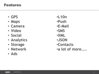 5CONFIDENTIAL
Features
• GPS
• Maps
• Camera
• Video
• Social
• Analytics
• Storage
• Network
• Ads
•L10n
•Push
•E-Mail
•SMS
•XML
•JSON
•Contacts
•a lot of more....
 