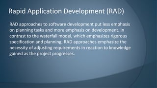 RAD approaches to software development put less emphasis
on planning tasks and more emphasis on development. In
contrast to the waterfall model, which emphasizes rigorous
specification and planning, RAD approaches emphasize the
necessity of adjusting requirements in reaction to knowledge
gained as the project progresses.
Rapid Application Development (RAD)
 