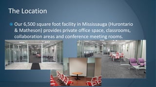  Our 6,500 square foot facility in Mississauga (Hurontario
& Matheson) provides private office space, classrooms,
collaboration areas and conference meeting rooms.
The Location
 
