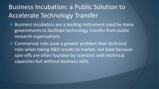  Business incubators are a leading instrument used by many
governments to facilitate technology transfer from public
research organizations
 Commercial risks pose a greater problem than technical
risks when taking R&D results to market, not least because
spin-offs are often founded by scientists with technical
capacities but without business skills
Business Incubation: a Public Solution to
Accelerate Technology Transfer
 