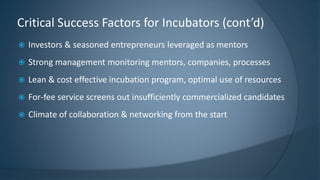  Investors & seasoned entrepreneurs leveraged as mentors
 Strong management monitoring mentors, companies, processes
 Lean & cost effective incubation program, optimal use of resources
 For-fee service screens out insufficiently commercialized candidates
 Climate of collaboration & networking from the start
Critical Success Factors for Incubators (cont’d)
 