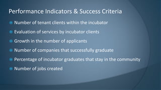  Number of tenant clients within the incubator
 Evaluation of services by incubator clients
 Growth in the number of applicants
 Number of companies that successfully graduate
 Percentage of incubator graduates that stay in the community
 Number of jobs created
Performance Indicators & Success Criteria
 