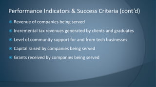  Revenue of companies being served
 Incremental tax revenues generated by clients and graduates
 Level of community support for and from tech businesses
 Capital raised by companies being served
 Grants received by companies being served
Performance Indicators & Success Criteria (cont’d)
 