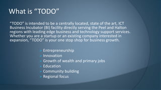 “TODO” is intended to be a centrally located, state of the art, ICT
Business Incubator (BI) facility directly serving the Peel and Halton
regions with leading edge business and technology support services.
Whether you are a startup or an existing company interested in
expansion, “TODO” is your one stop shop for business growth.
 Entrepreneurship
 Innovation
 Growth of wealth and primary jobs
 Education
 Community building
 Regional focus
What is “TODO”
 