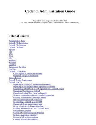 Codendi Administration Guide

                                    Copyright © Xerox Corporation, Codendi 2007-2009.
              This file is licensed under the GNU General Public License version 2. See the file COPYING.




Table of Content
Administration Tasks
Codendi File Permissions
Codendi File Structure
Codendi Databases
Apache
FTP
CVS
DNS
SSH
Sendmail
Mailman
OpenFire
Background Daemons
Log Files
Codendi Code Update
     Classic update in console environment
     Web interface update mechanism
Backup/Restore
Codendi Testing Environment
Codendi HowTo
     Importing an existing CVS repository in Codendi
     Importing an existing Subversion repository in Codendi
     Regenerating a fresh CVS or SVN repository for a Codendi project
     Changing a User Name on Codendi
     Changing a Project Short Name on Codendi
     New user registration problems - email address errors
     Blocking a Client from Accessing Codendi
     How to suspend/delete a Codendi user
     Recompiling a Codendi specific RPM
     Change privileged account passwords
     Delete a bug from the Codendi database
     Enabling 'Restricted Users' on a Codendi server
     Localize service names
     Convert a CVS repository to Subversion
     Restore a Subversion repository
     Recover a Subversion repository
     Clean-up a Subversion repository
 