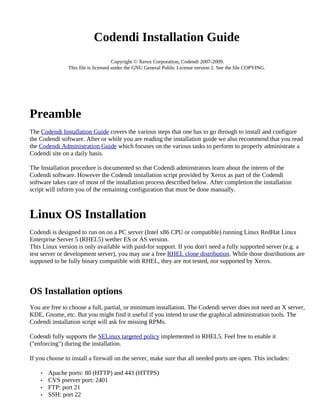 Codendi Installation Guide
                                     Copyright © Xerox Corporation, Codendi 2007-2009.
               This file is licensed under the GNU General Public License version 2. See the file COPYING.




Preamble
The Codendi Installation Guide covers the various steps that one has to go through to install and configure
the Codendi software. After or while you are reading the installation guide we also recommend that you read
the Codendi Administration Guide which focuses on the various tasks to perform to properly administrate a
Codendi site on a daily basis.

The Installation procedure is documented so that Codendi adminstrators learn about the interns of the
Codendi software. However the Codendi installation script provided by Xerox as part of the Codendi
software takes care of most of the installation process described below. After completion the installation
script will inform you of the remaining configuration that must be done manually.



Linux OS Installation
Codendi is designed to run on on a PC server (Intel x86 CPU or compatible) running Linux RedHat Linux
Enterprise Server 5 (RHEL5) wether ES or AS version.
This Linux version is only available with paid-for support. If you don't need a fully supported server (e.g. a
test server or development server), you may use a free RHEL clone distribution. While those distributions are
supposed to be fully binary compatible with RHEL, they are not tested, nor supported by Xerox.



OS Installation options
You are free to choose a full, partial, or minimum installation. The Codendi server does not need an X server,
KDE, Gnome, etc. But you might find it useful if you intend to use the graphical administration tools. The
Codendi installation script will ask for missing RPMs.

Codendi fully supports the SELinux targeted policy implemented in RHEL5. Feel free to enable it
("enforcing") during the installation.

If you choose to install a firewall on the server, make sure that all needed ports are open. This includes:

    •   Apache ports: 80 (HTTP) and 443 (HTTPS)
    •   CVS pserver port: 2401
    •   FTP: port 21
    •   SSH: port 22
 