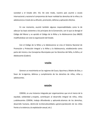 sociedad y el Estado (Art. 55). De este modo, nuestro país asumió a escala
Internacional y nacional el compromiso de hacer realidad los derechos de la niñez y la
adolescencia a través de su difusión, promoción, defensa y aplicación efectiva.


       En ese momento, asumió también algunas responsabilidades como la de
adecuar las leyes existentes a los principios de la Convención, con lo que se derogó el
Código del Menor y se aprobó el Código de la Niñez y la Adolescencia (Ley 680/0)
modificándose con esto la organización del Estado.


       Con el Código de la Niñez y la Adolescencia se crea el Sistema Nacional de
Promoción y Protección Integral a la Niñez y la Adolescencia, estableciendo como
parte del mismo a las Consejerías Municipales por los Derechos del Niño, la Niña y el
Adolescente (Codeni).


                                          VISIÓN


       Generar un movimiento en las regiones de Cusco, Apurimac y Madre de Dios, a
favor de la vigencia, defensa y cumplimiento de los derechos de niños, niñas y
adolescentes.



                                          MISIÓN


       CODENI, es una Instancia integrada por organizaciones que en el marco de la
equidad, solidaridad y respeto, contribuyen al desarrollo integral de niños, niñas
y adolescentes CODENI, trabaja difundiendo y aplicando alcances de los derechos,
desarrollo humano, dentro de la interculturalidad y genero.(protección de los niños
frente a la violencia y la explotación sexual, etc.)
 