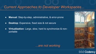 Current Approaches to Developer Workspaces...
● Manual: Step-by-step, administrative, & error-prone
● Desktop: Expensive, fixed size & not secure
● Virtualization: Large, slow, hard to synchronize & non-
portable
...are not working
 